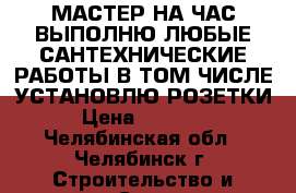 МАСТЕР НА ЧАС,ВЫПОЛНЮ ЛЮБЫЕ САНТЕХНИЧЕСКИЕ РАБОТЫ,В ТОМ ЧИСЛЕ УСТАНОВЛЮ РОЗЕТКИ, › Цена ­ 500-600 - Челябинская обл., Челябинск г. Строительство и ремонт » Сантехника   . Челябинская обл.,Челябинск г.